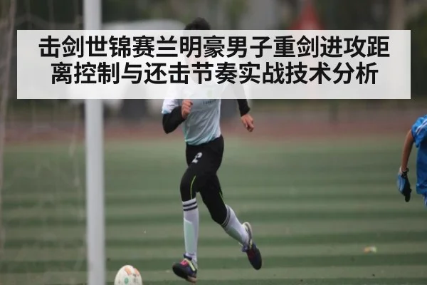 击剑世锦赛兰明豪男子重剑进攻距离控制与还击节奏实战技术分析